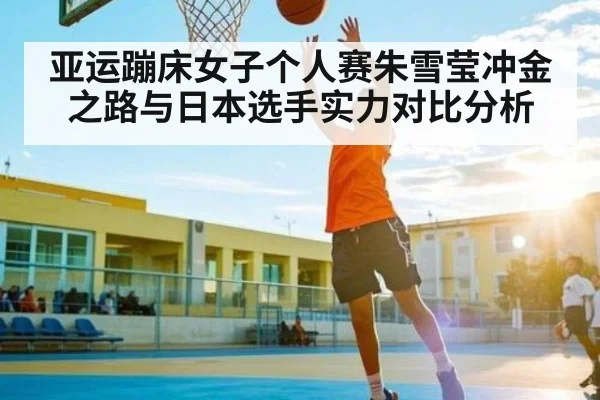 亚运蹦床女子个人赛朱雪莹冲金之路与日本选手实力对比分析