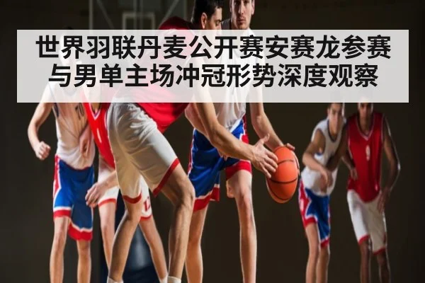 世界羽联丹麦公开赛安赛龙参赛与男单主场冲冠形势深度观察