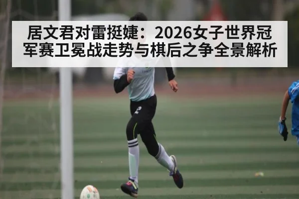 居文君对雷挺婕:2026女子世界冠军赛卫冕战走势与棋后之争全景解析